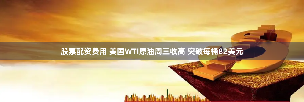 股票配资费用 美国WTI原油周三收高 突破每桶82美元