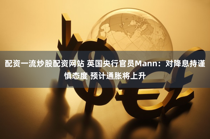 配资一流炒股配资网站 英国央行官员Mann：对降息持谨慎态度 预计通胀将上升