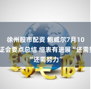 徐州股市配资 鲍威尔7月10日听证会要点总结 缩表有进展“还需努力”