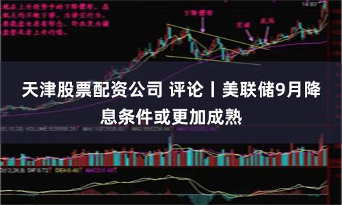 天津股票配资公司 评论丨美联储9月降息条件或更加成熟