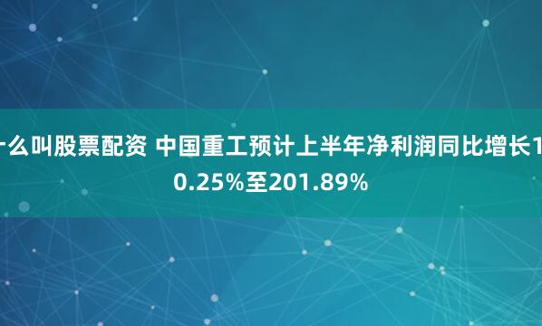 什么叫股票配资 中国重工预计上半年净利润同比增长160.25%至201.89%