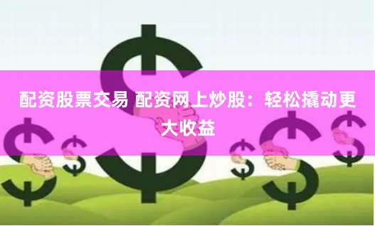 配资股票交易 配资网上炒股：轻松撬动更大收益