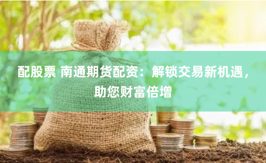 配股票 南通期货配资：解锁交易新机遇，助您财富倍增