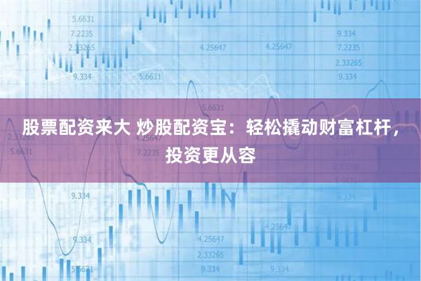 股票配资来大 炒股配资宝：轻松撬动财富杠杆，投资更从容